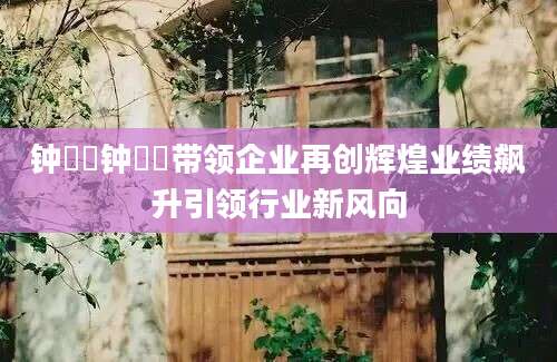 钟睒睒钟睒睒带领企业再创辉煌业绩飙升引领行业新风向
