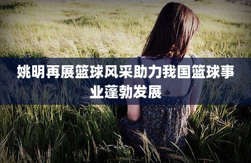 姚明再展篮球风采助力我国篮球事业蓬勃发展