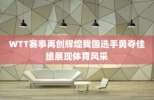 WTT赛事再创辉煌我国选手勇夺佳绩展现体育风采