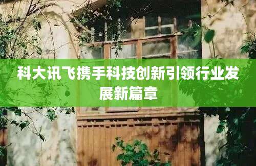 科大讯飞携手科技创新引领行业发展新篇章