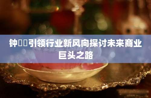 钟睒睒引领行业新风向探讨未来商业巨头之路