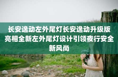 长安逸动左外尾灯长安逸动升级版亮相全新左外尾灯设计引领夜行安全新风尚