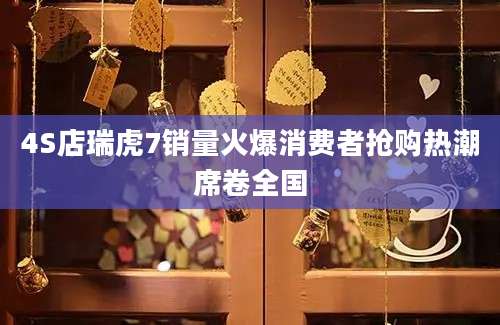 4S店瑞虎7销量火爆消费者抢购热潮席卷全国