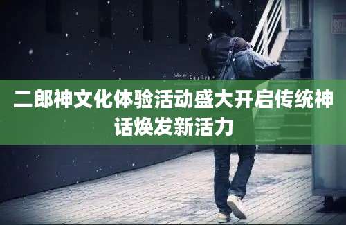 二郎神文化体验活动盛大开启传统神话焕发新活力
