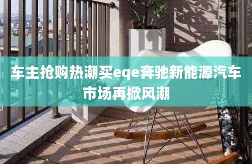 车主抢购热潮买eqe奔驰新能源汽车市场再掀风潮