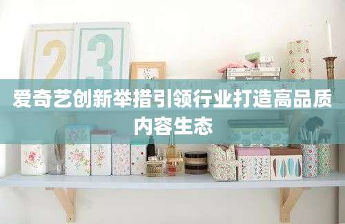 爱奇艺创新举措引领行业打造高品质内容生态