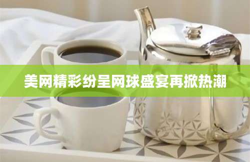美网精彩纷呈网球盛宴再掀热潮