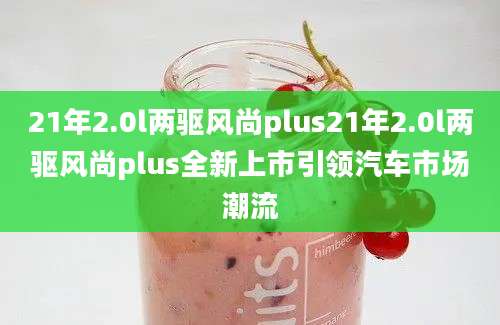 21年2.0l两驱风尚plus21年2.0l两驱风尚plus全新上市引领汽车市场潮流