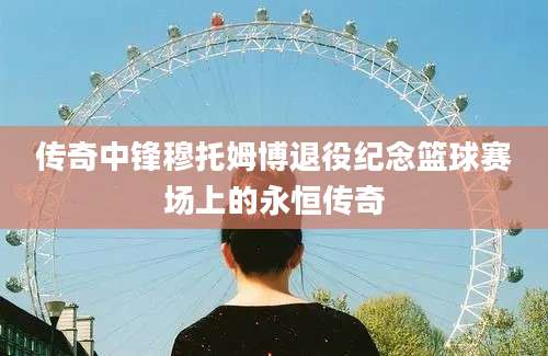 传奇中锋穆托姆博退役纪念篮球赛场上的永恒传奇