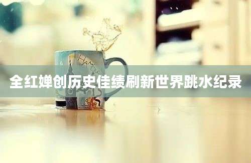 全红婵创历史佳绩刷新世界跳水纪录