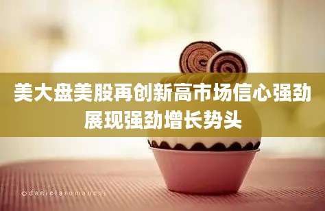 美大盘美股再创新高市场信心强劲展现强劲增长势头