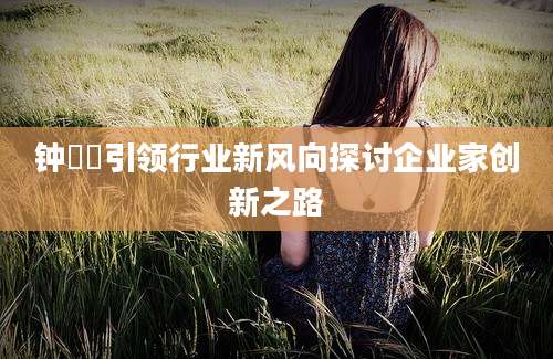 钟睒睒引领行业新风向探讨企业家创新之路