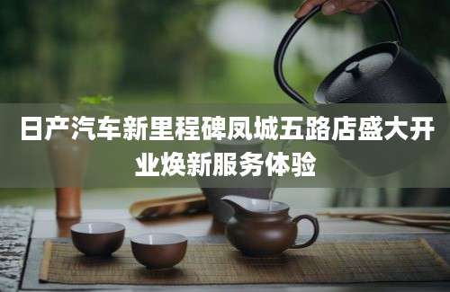 日产汽车新里程碑凤城五路店盛大开业焕新服务体验
