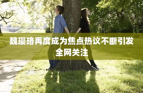 魏璎珞再度成为焦点热议不断引发全网关注