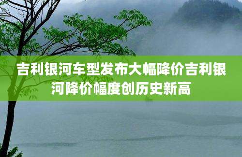 吉利银河车型发布大幅降价吉利银河降价幅度创历史新高
