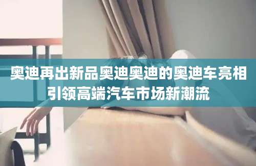 奥迪再出新品奥迪奥迪的奥迪车亮相引领高端汽车市场新潮流