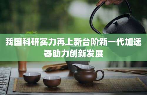 我国科研实力再上新台阶新一代加速器助力创新发展