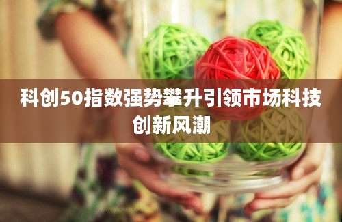 科创50指数强势攀升引领市场科技创新风潮