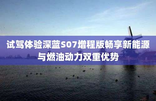 试驾体验深蓝S07增程版畅享新能源与燃油动力双重优势