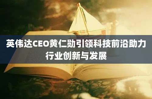 英伟达CEO黄仁勋引领科技前沿助力行业创新与发展