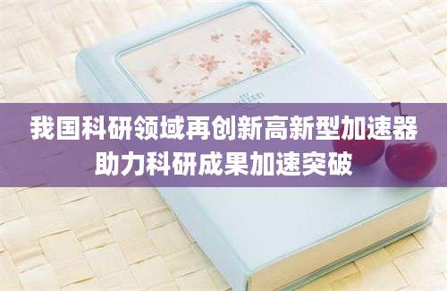 我国科研领域再创新高新型加速器助力科研成果加速突破