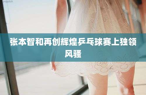 张本智和再创辉煌乒乓球赛上独领风骚