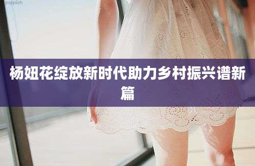 杨妞花绽放新时代助力乡村振兴谱新篇
