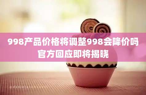 998产品价格将调整998会降价吗官方回应即将揭晓