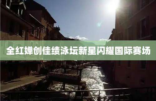 全红婵创佳绩泳坛新星闪耀国际赛场