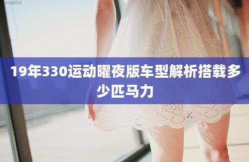 19年330运动曜夜版车型解析搭载多少匹马力