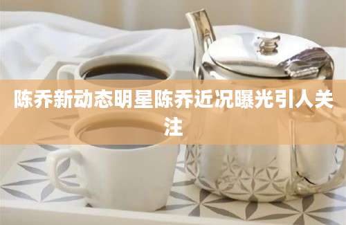 陈乔新动态明星陈乔近况曝光引人关注