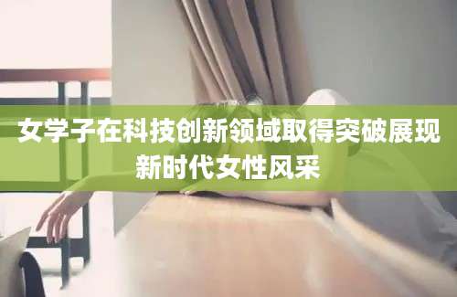 女学子在科技创新领域取得突破展现新时代女性风采