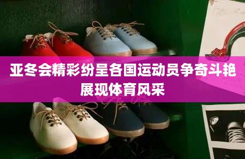亚冬会精彩纷呈各国运动员争奇斗艳展现体育风采