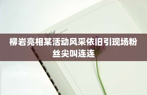 柳岩亮相某活动风采依旧引现场粉丝尖叫连连