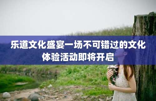 乐道文化盛宴一场不可错过的文化体验活动即将开启