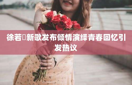 徐若瑄新歌发布倾情演绎青春回忆引发热议