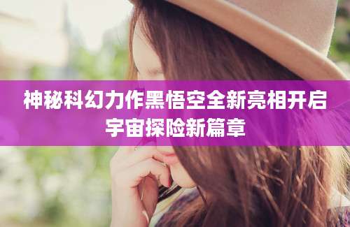 神秘科幻力作黑悟空全新亮相开启宇宙探险新篇章