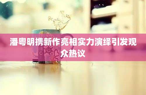 潘粤明携新作亮相实力演绎引发观众热议