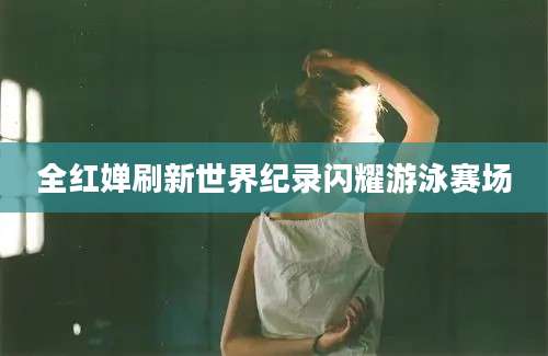 全红婵刷新世界纪录闪耀游泳赛场