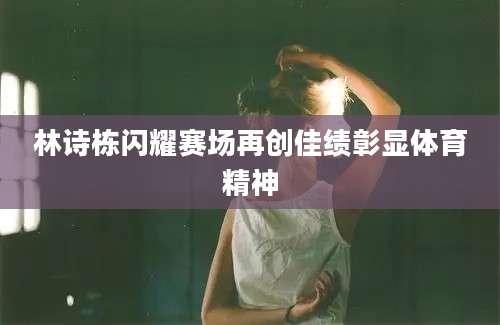 林诗栋闪耀赛场再创佳绩彰显体育精神