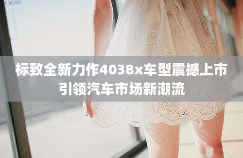 标致全新力作4038x车型震撼上市引领汽车市场新潮流