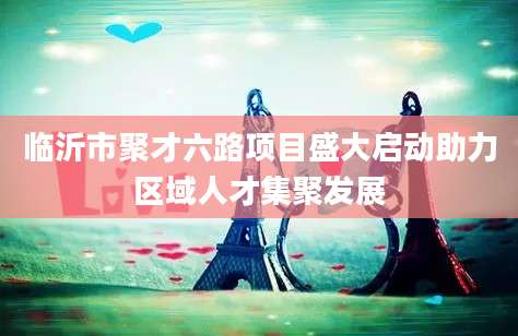 临沂市聚才六路项目盛大启动助力区域人才集聚发展