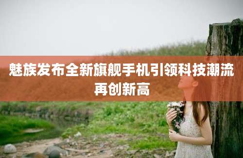 魅族发布全新旗舰手机引领科技潮流再创新高