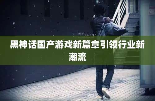 黑神话国产游戏新篇章引领行业新潮流