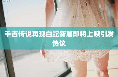 千古传说再现白蛇新篇即将上映引发热议