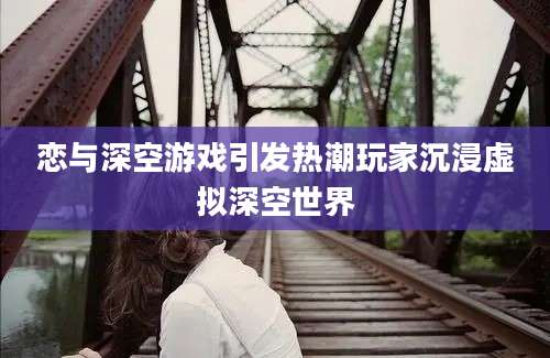 恋与深空游戏引发热潮玩家沉浸虚拟深空世界