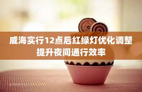 威海实行12点后红绿灯优化调整提升夜间通行效率