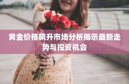 黄金价格飙升市场分析揭示最新走势与投资机会