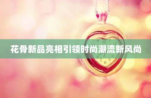 花骨新品亮相引领时尚潮流新风尚