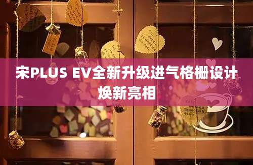 宋PLUS EV全新升级进气格栅设计焕新亮相